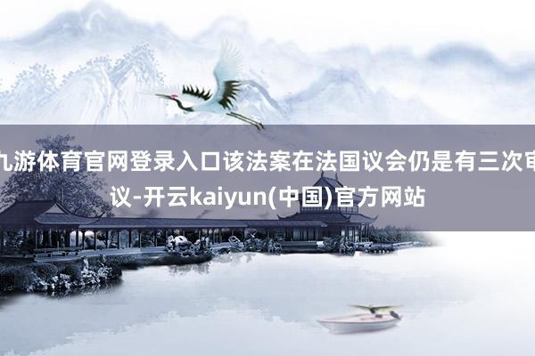 九游体育官网登录入口该法案在法国议会仍是有三次审议-开云kaiyun(中国)官方网站