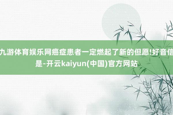九游体育娱乐网癌症患者一定燃起了新的但愿!好音信是-开云kaiyun(中国)官方网站