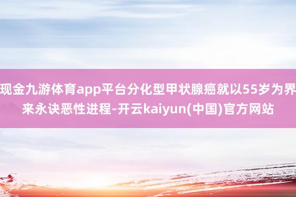 现金九游体育app平台分化型甲状腺癌就以55岁为界来永诀恶性进程-开云kaiyun(中国)官方网站