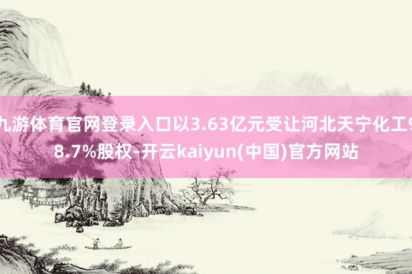 九游体育官网登录入口以3.63亿元受让河北天宁化工98.7%股权-开云kaiyun(中国)官方网站