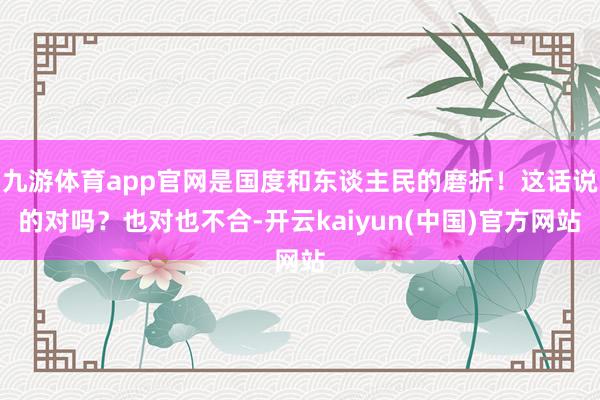 九游体育app官网是国度和东谈主民的磨折！这话说的对吗？也对也不合-开云kaiyun(中国)官方网站