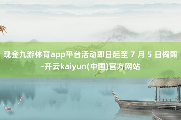 现金九游体育app平台活动即日起至 7 月 5 日捣毁-开云kaiyun(中国)官方网站