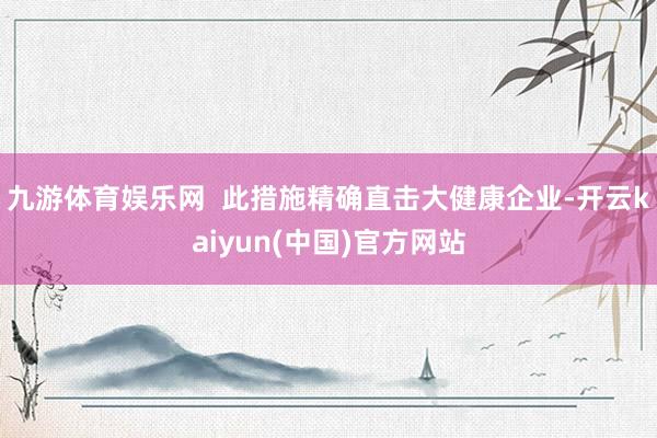 九游体育娱乐网  此措施精确直击大健康企业-开云kaiyun(中国)官方网站