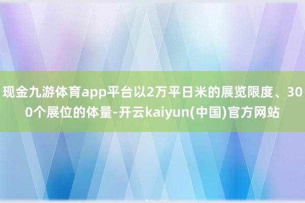 现金九游体育app平台以2万平日米的展览限度、300个展位的体量-开云kaiyun(中国)官方网站