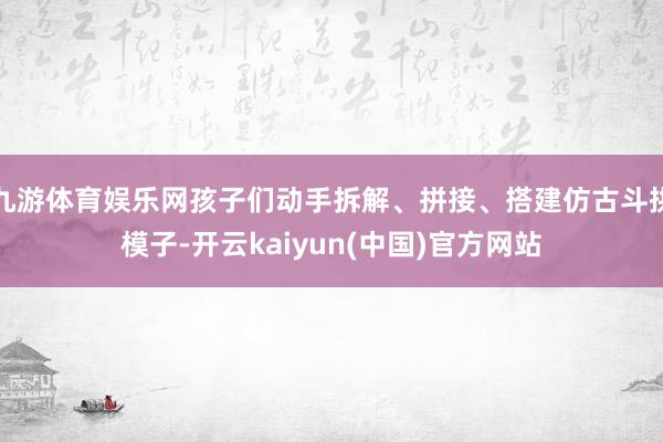 九游体育娱乐网孩子们动手拆解、拼接、搭建仿古斗拱模子-开云kaiyun(中国)官方网站