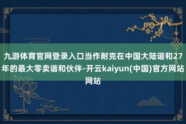 九游体育官网登录入口　　当作耐克在中国大陆谐和27年的最大零卖谐和伙伴-开云kaiyun(中国)官方网站