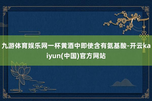九游体育娱乐网一杯黄酒中即使含有氨基酸-开云kaiyun(中国)官方网站