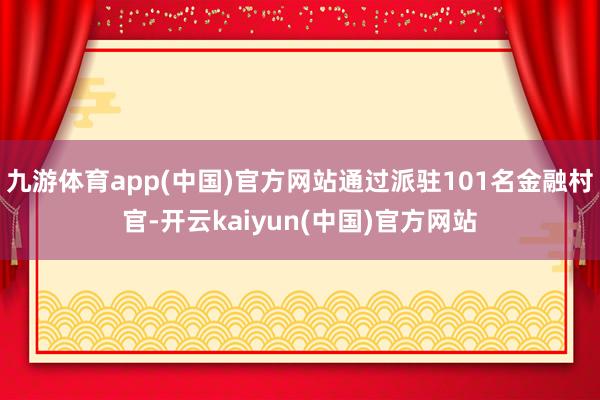 九游体育app(中国)官方网站通过派驻101名金融村官-开云kaiyun(中国)官方网站