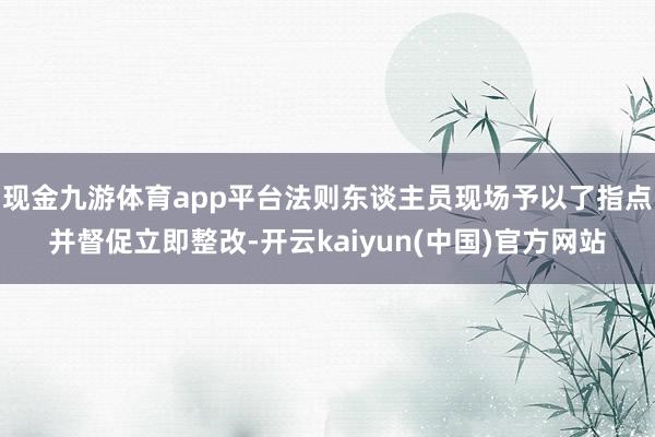 现金九游体育app平台法则东谈主员现场予以了指点并督促立即整改-开云kaiyun(中国)官方网站