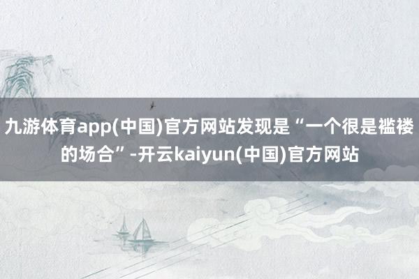 九游体育app(中国)官方网站发现是“一个很是褴褛的场合”-开云kaiyun(中国)官方网站