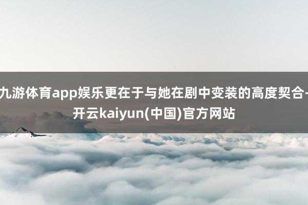 九游体育app娱乐更在于与她在剧中变装的高度契合-开云kaiyun(中国)官方网站