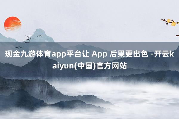 现金九游体育app平台让 App 后果更出色 -开云kaiyun(中国)官方网站