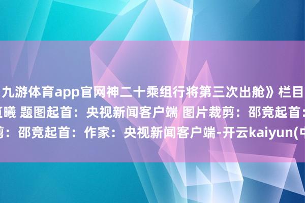 九游体育app官网神二十乘组行将第三次出舱》栏目主编:秦红 翰墨裁剪:笪曦 题图起首:央视新闻客户端 图片裁剪:邵竞起首:作家:央视新闻客户端-开云kaiyun(中国)官方网站