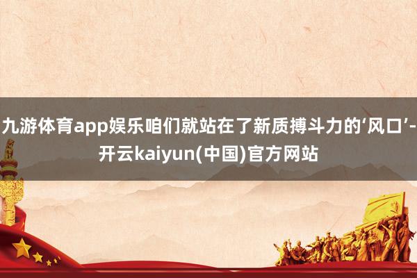 九游体育app娱乐咱们就站在了新质搏斗力的‘风口’-开云kaiyun(中国)官方网站