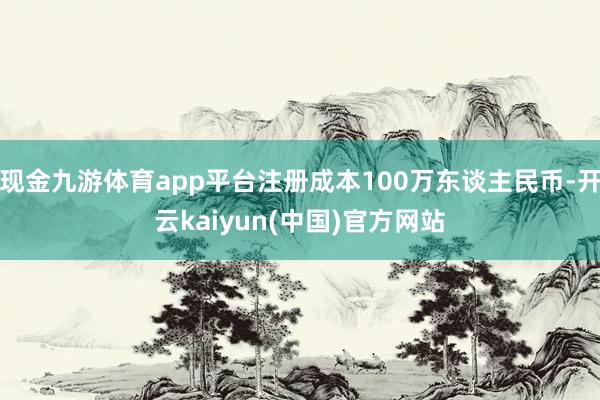 现金九游体育app平台注册成本100万东谈主民币-开云kaiyun(中国)官方网站