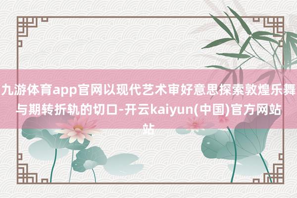 九游体育app官网以现代艺术审好意思探索敦煌乐舞与期转折轨的切口-开云kaiyun(中国)官方网站