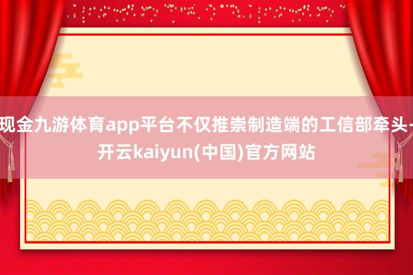 现金九游体育app平台不仅推崇制造端的工信部牵头-开云kaiyun(中国)官方网站
