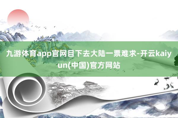 九游体育app官网目下去大陆一票难求-开云kaiyun(中国)官方网站