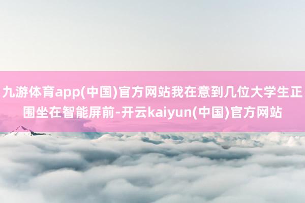 九游体育app(中国)官方网站我在意到几位大学生正围坐在智能屏前-开云kaiyun(中国)官方网站
