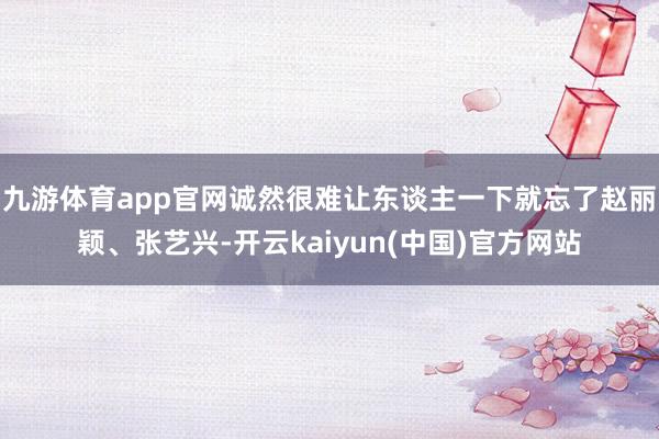 九游体育app官网诚然很难让东谈主一下就忘了赵丽颖、张艺兴-开云kaiyun(中国)官方网站