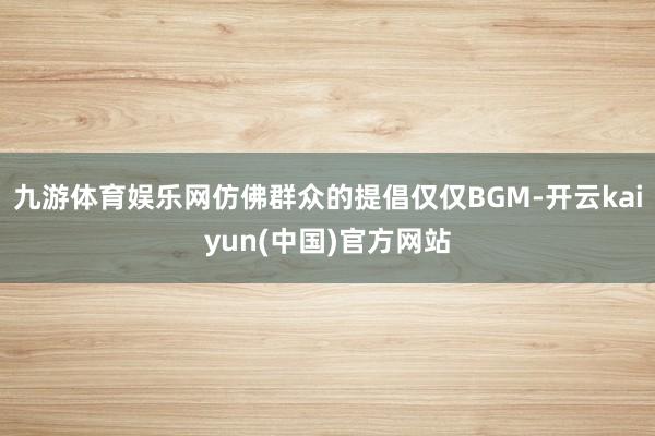 九游体育娱乐网仿佛群众的提倡仅仅BGM-开云kaiyun(中国)官方网站