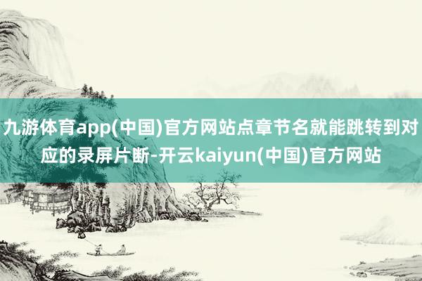 九游体育app(中国)官方网站点章节名就能跳转到对应的录屏片断-开云kaiyun(中国)官方网站