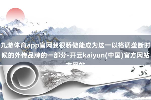 九游体育app官网我很骄傲能成为这一以格调垄断时候的外传品牌的一部分-开云kaiyun(中国)官方网站