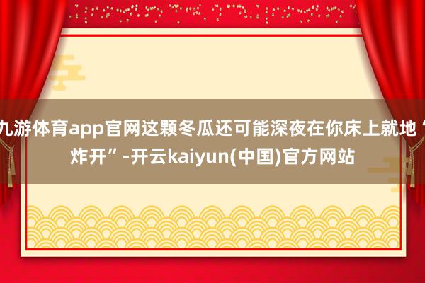九游体育app官网这颗冬瓜还可能深夜在你床上就地“炸开”-开云kaiyun(中国)官方网站