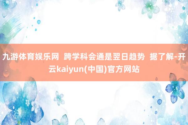 九游体育娱乐网  跨学科会通是翌日趋势  据了解-开云kaiyun(中国)官方网站