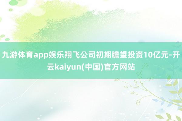 九游体育app娱乐翔飞公司初期瞻望投资10亿元-开云kaiyun(中国)官方网站