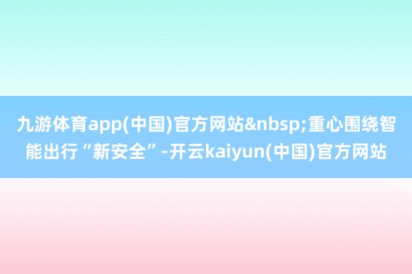 九游体育app(中国)官方网站&nbsp;重心围绕智能出行“新安全”-开云kaiyun(中国)官方网站