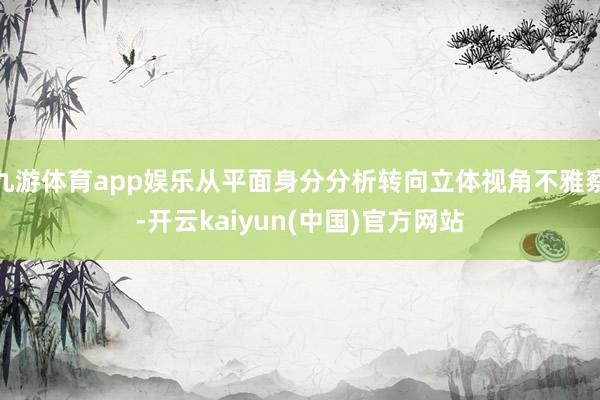 九游体育app娱乐从平面身分分析转向立体视角不雅察-开云kaiyun(中国)官方网站