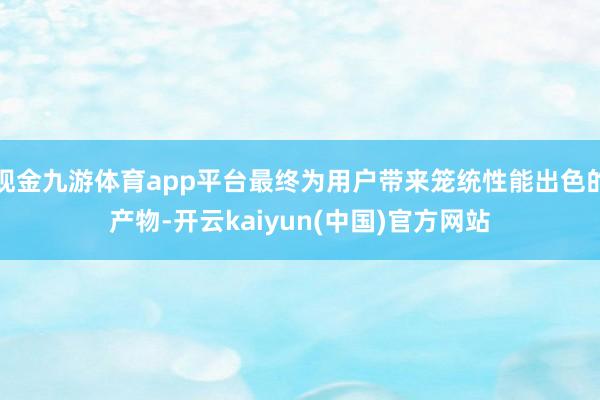 现金九游体育app平台最终为用户带来笼统性能出色的产物-开云kaiyun(中国)官方网站