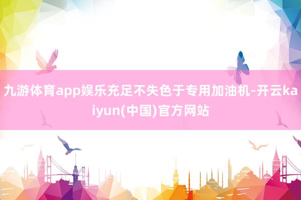 九游体育app娱乐充足不失色于专用加油机-开云kaiyun(中国)官方网站