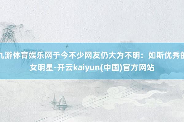 九游体育娱乐网于今不少网友仍大为不明：如斯优秀的女明星-开云kaiyun(中国)官方网站