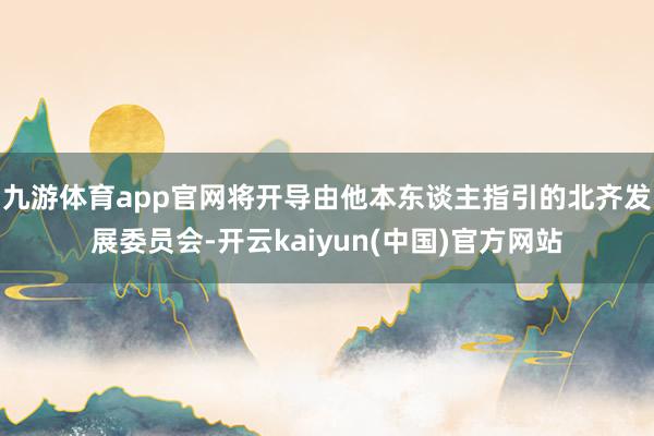 九游体育app官网将开导由他本东谈主指引的北齐发展委员会-开云kaiyun(中国)官方网站