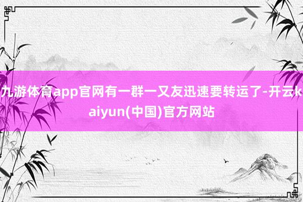 九游体育app官网有一群一又友迅速要转运了-开云kaiyun(中国)官方网站