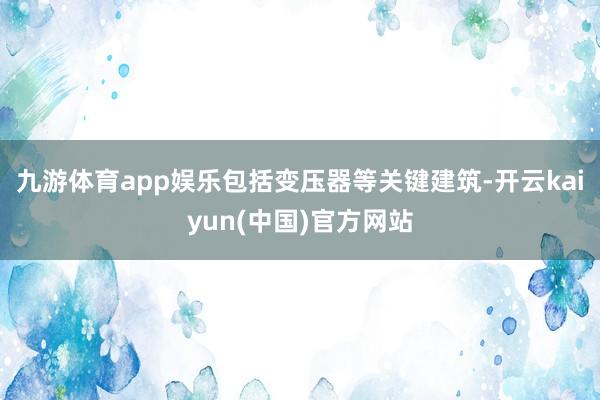 九游体育app娱乐包括变压器等关键建筑-开云kaiyun(中国)官方网站