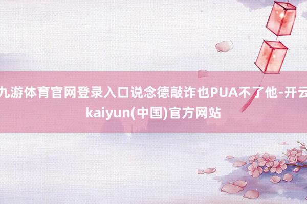 九游体育官网登录入口说念德敲诈也PUA不了他-开云kaiyun(中国)官方网站