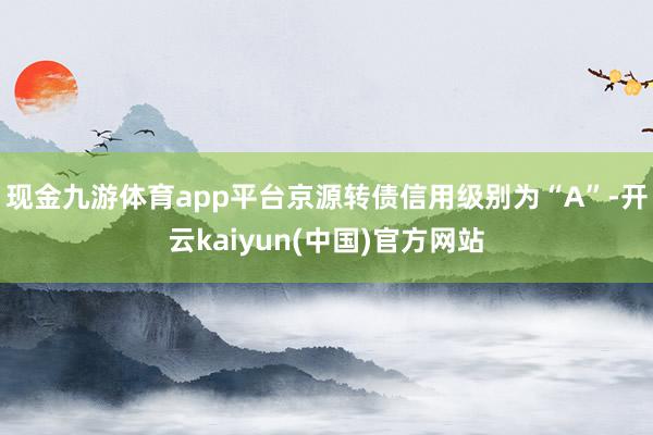 现金九游体育app平台京源转债信用级别为“A”-开云kaiyun(中国)官方网站