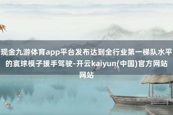 现金九游体育app平台发布达到全行业第一梯队水平的寰球模子援手驾驶-开云kaiyun(中国)官方网站
