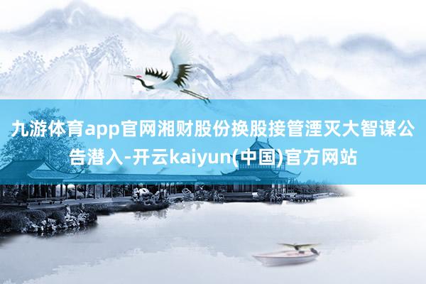 九游体育app官网　　湘财股份换股接管湮灭大智谋　　公告潜入-开云kaiyun(中国)官方网站