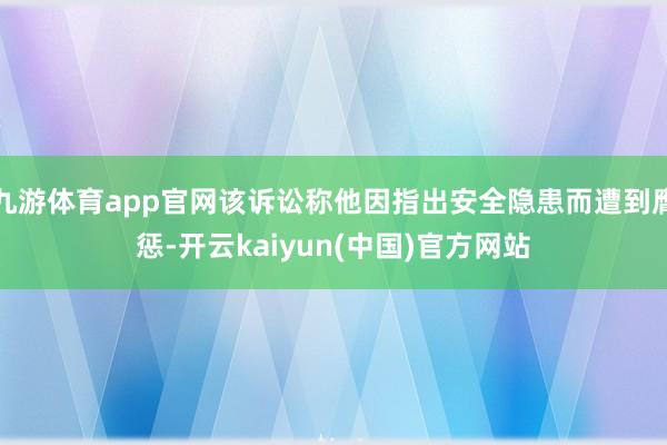 九游体育app官网该诉讼称他因指出安全隐患而遭到膺惩-开云kaiyun(中国)官方网站