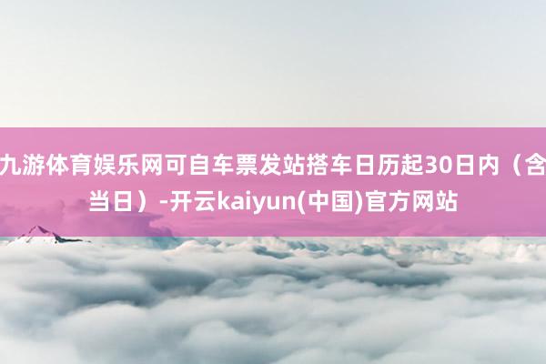 九游体育娱乐网可自车票发站搭车日历起30日内（含当日）-开云kaiyun(中国)官方网站