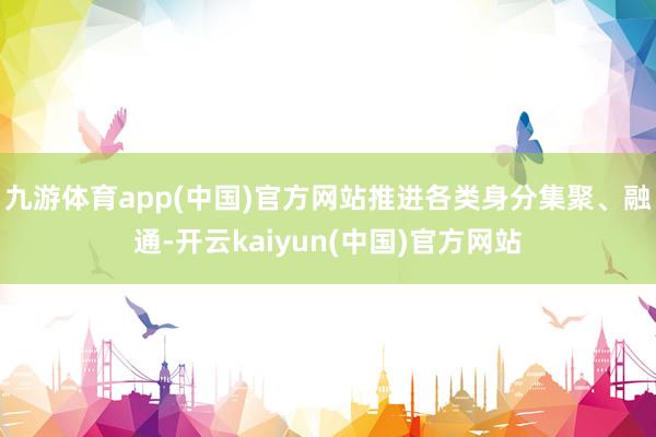九游体育app(中国)官方网站推进各类身分集聚、融通-开云kaiyun(中国)官方网站