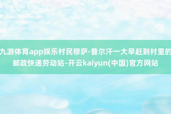 九游体育app娱乐村民穆萨·普尔汗一大早赶到村里的邮政快递劳动站-开云kaiyun(中国)官方网站