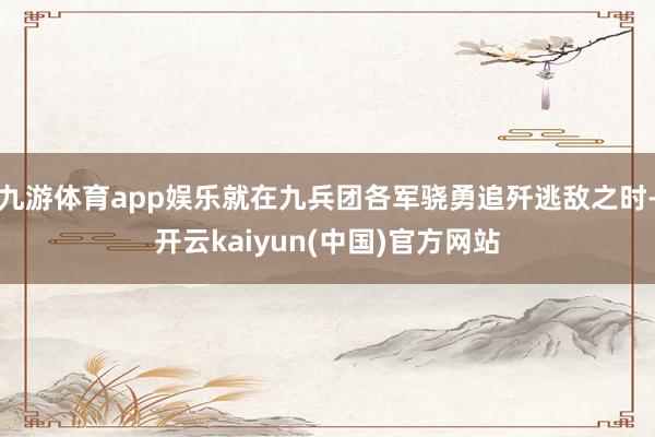 九游体育app娱乐就在九兵团各军骁勇追歼逃敌之时-开云kaiyun(中国)官方网站