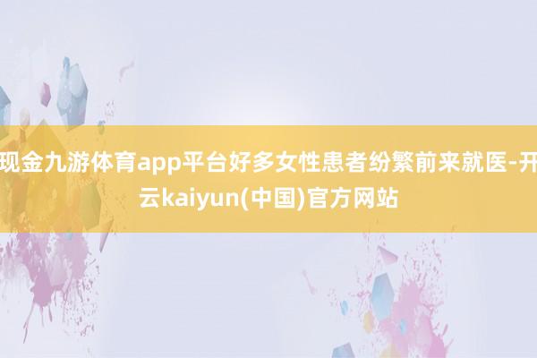现金九游体育app平台好多女性患者纷繁前来就医-开云kaiyun(中国)官方网站