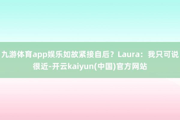 九游体育app娱乐如故紧接自后?Laura:我只可说很近-开云kaiyun(中国)官方网站