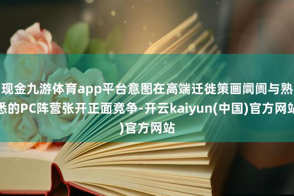 现金九游体育app平台意图在高端迁徙策画阛阓与熟悉的PC阵营张开正面竞争-开云kaiyun(中国)官方网站